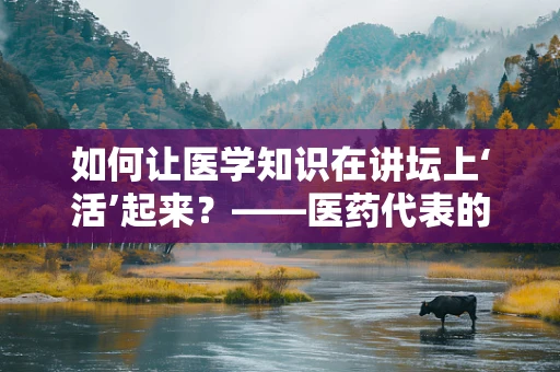 如何让医学知识在讲坛上‘活’起来？——医药代表的视角