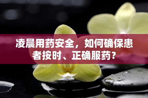 凌晨用药安全，如何确保患者按时、正确服药？