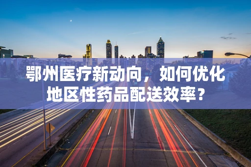 鄂州医疗新动向，如何优化地区性药品配送效率？