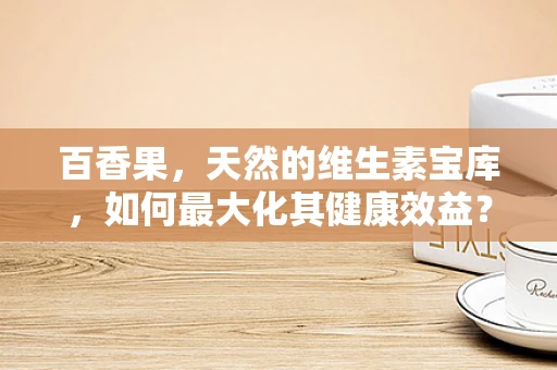 百香果，天然的维生素宝库，如何最大化其健康效益？