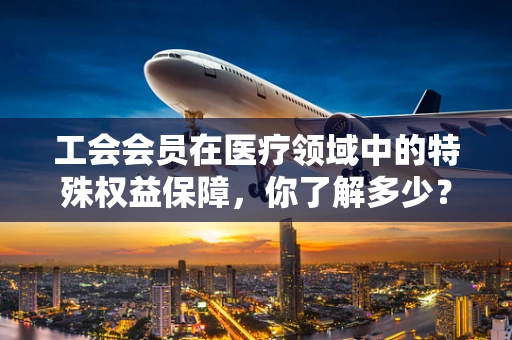 工会会员在医疗领域中的特殊权益保障，你了解多少？