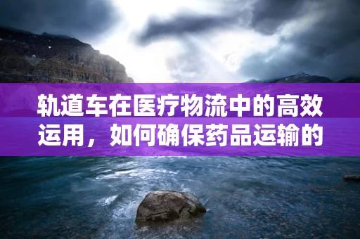 轨道车在医疗物流中的高效运用，如何确保药品运输的精准与安全？