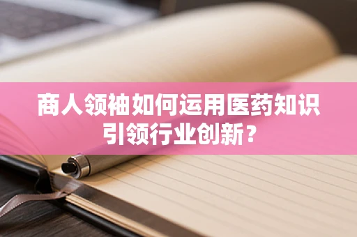 商人领袖如何运用医药知识引领行业创新？