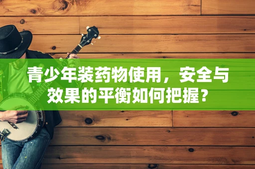 青少年装药物使用，安全与效果的平衡如何把握？
