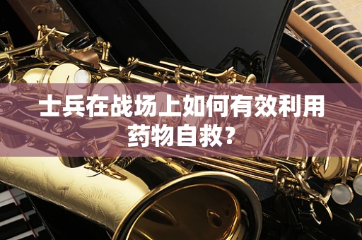 士兵在战场上如何有效利用药物自救？