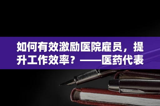 如何有效激励医院雇员，提升工作效率？——医药代表的视角