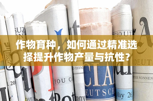 作物育种，如何通过精准选择提升作物产量与抗性？