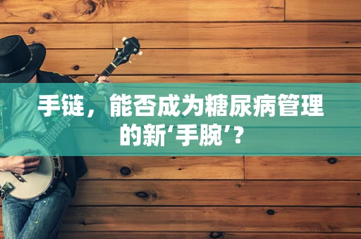 手链，能否成为糖尿病管理的新‘手腕’？