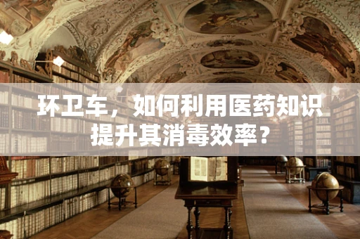 环卫车，如何利用医药知识提升其消毒效率？