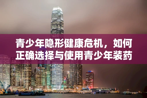 青少年隐形健康危机，如何正确选择与使用青少年装药物？