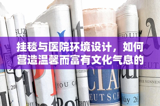 挂毯与医院环境设计，如何营造温馨而富有文化气息的就诊空间？