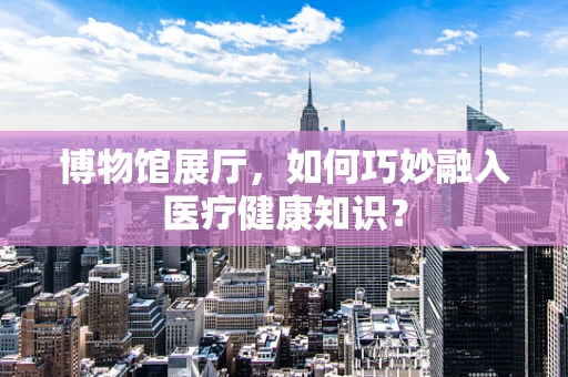 博物馆展厅，如何巧妙融入医疗健康知识？