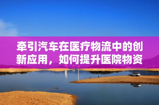 牵引汽车在医疗物流中的创新应用，如何提升医院物资运输效率？