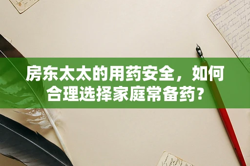 房东太太的用药安全，如何合理选择家庭常备药？