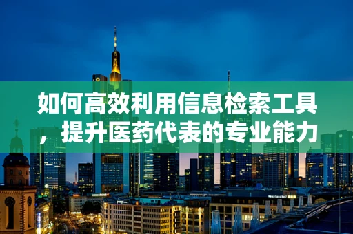 如何高效利用信息检索工具，提升医药代表的专业能力？