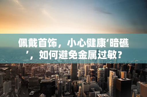 佩戴首饰，小心健康‘暗礁’，如何避免金属过敏？