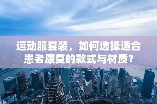 运动服套装，如何选择适合患者康复的款式与材质？