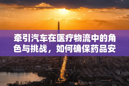 牵引汽车在医疗物流中的角色与挑战，如何确保药品安全送达？