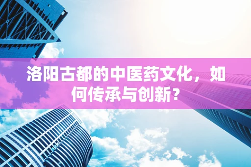 洛阳古都的中医药文化，如何传承与创新？