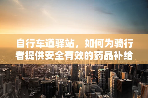 自行车道驿站，如何为骑行者提供安全有效的药品补给？