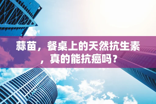 蒜苗，餐桌上的天然抗生素，真的能抗癌吗？