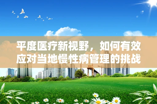 平度医疗新视野，如何有效应对当地慢性病管理的挑战？