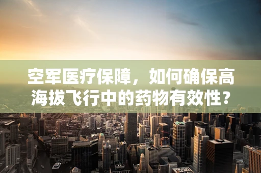 空军医疗保障，如何确保高海拔飞行中的药物有效性？