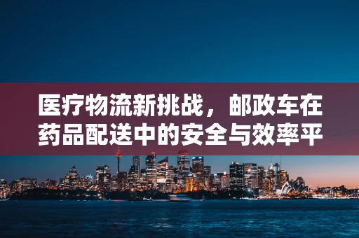 医疗物流新挑战，邮政车在药品配送中的安全与效率平衡