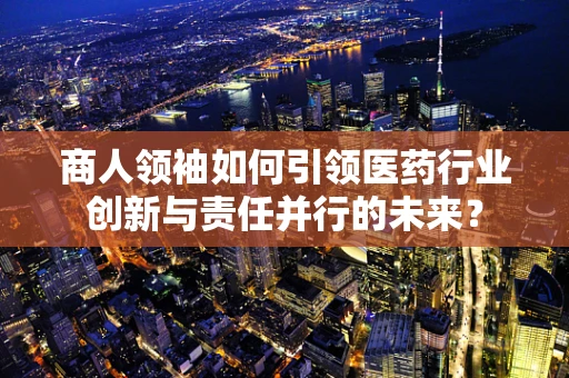 商人领袖如何引领医药行业创新与责任并行的未来？