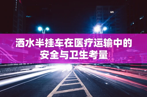 洒水半挂车在医疗运输中的安全与卫生考量