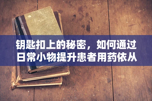 钥匙扣上的秘密，如何通过日常小物提升患者用药依从性？