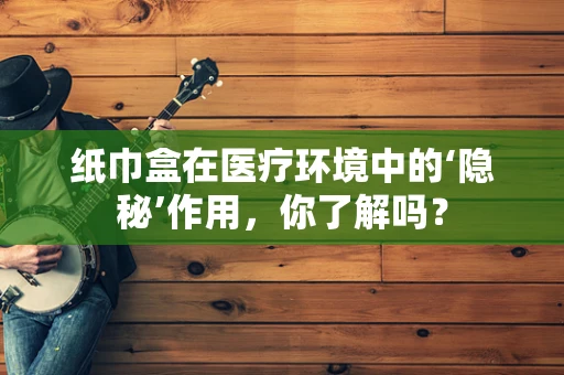 纸巾盒在医疗环境中的‘隐秘’作用，你了解吗？