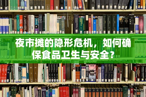 夜市摊的隐形危机，如何确保食品卫生与安全？