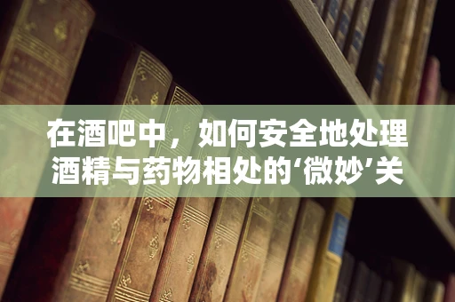 在酒吧中，如何安全地处理酒精与药物相处的‘微妙’关系？