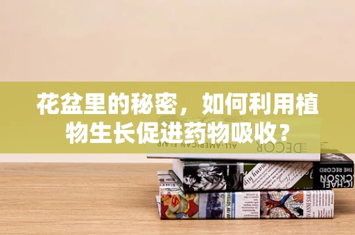 花盆里的秘密，如何利用植物生长促进药物吸收？