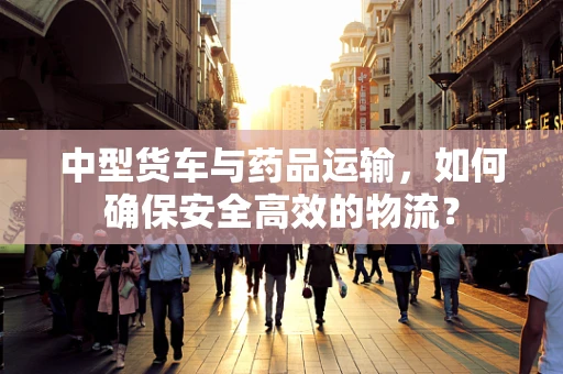 中型货车与药品运输，如何确保安全高效的物流？