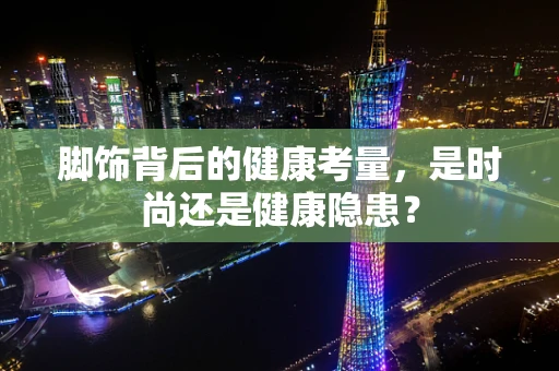 脚饰背后的健康考量，是时尚还是健康隐患？