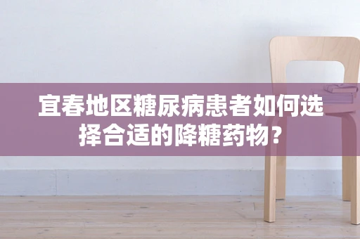 宜春地区糖尿病患者如何选择合适的降糖药物？