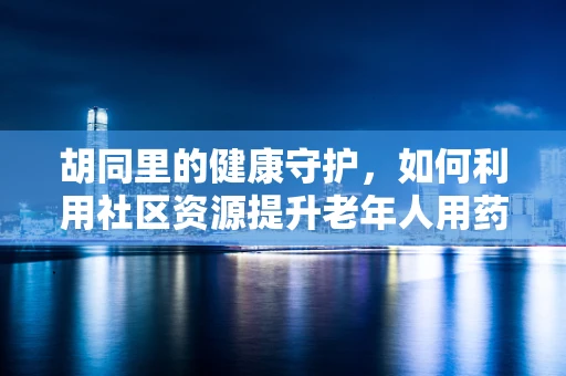 胡同里的健康守护，如何利用社区资源提升老年人用药依从性？