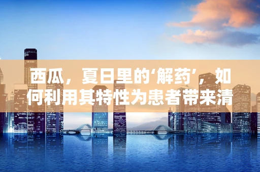 西瓜，夏日里的‘解药’，如何利用其特性为患者带来清凉？