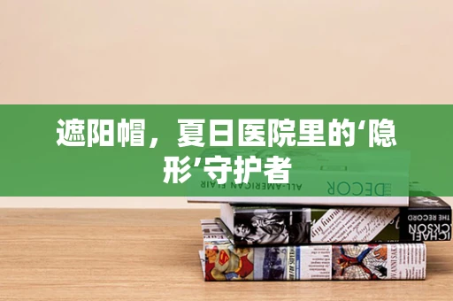 遮阳帽，夏日医院里的‘隐形’守护者