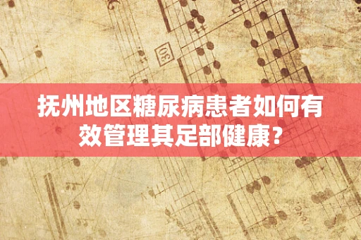 抚州地区糖尿病患者如何有效管理其足部健康？