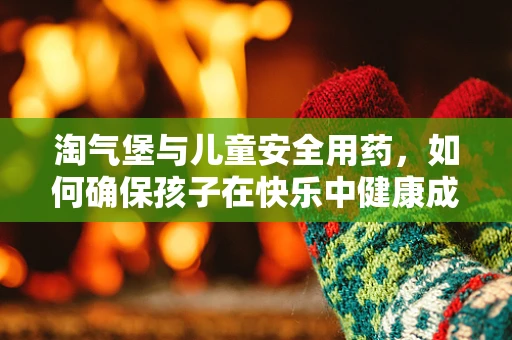 淘气堡与儿童安全用药，如何确保孩子在快乐中健康成长？