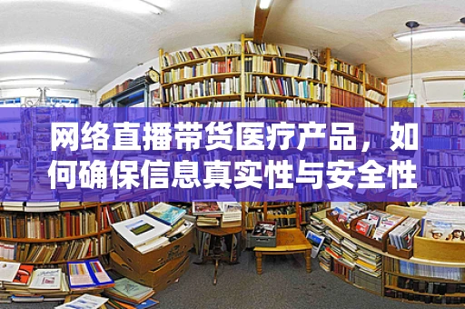 网络直播带货医疗产品，如何确保信息真实性与安全性？
