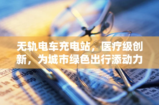 无轨电车充电站，医疗级创新，为城市绿色出行添动力？