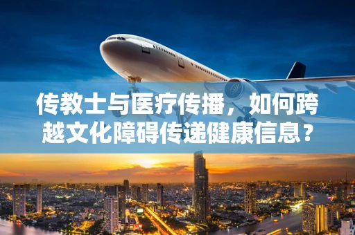 传教士与医疗传播，如何跨越文化障碍传递健康信息？