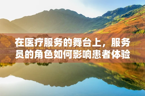 在医疗服务的舞台上，服务员的角色如何影响患者体验与信任？