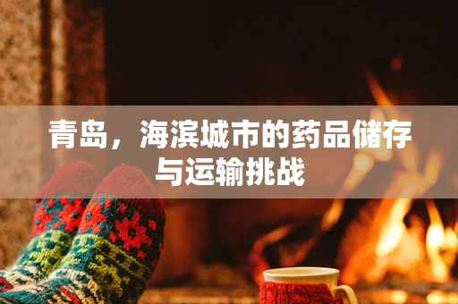 青岛，海滨城市的药品储存与运输挑战
