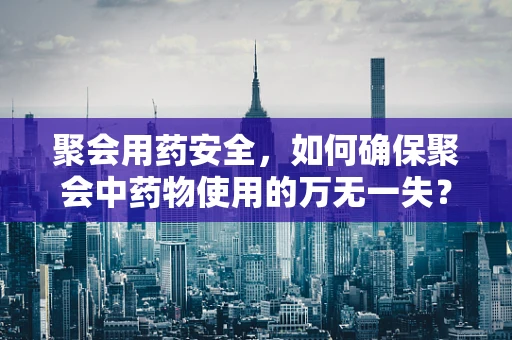 聚会用药安全，如何确保聚会中药物使用的万无一失？