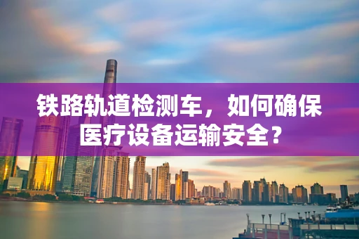 铁路轨道检测车，如何确保医疗设备运输安全？